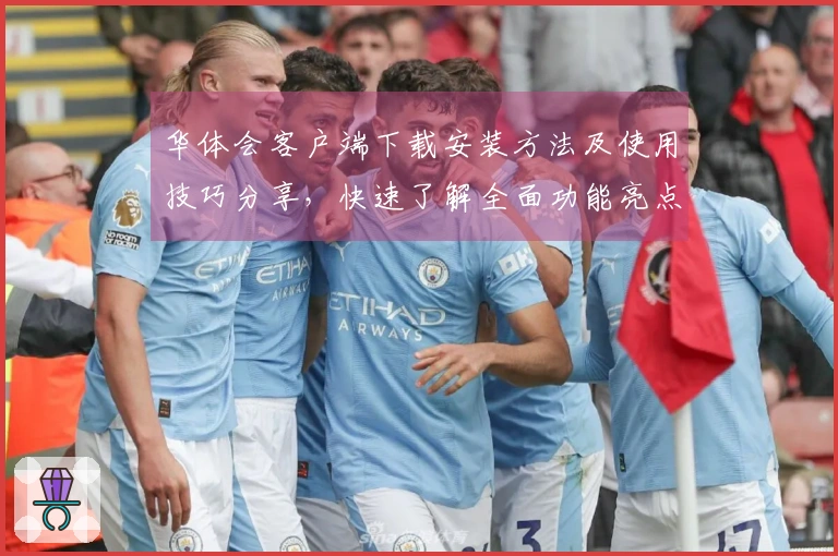 华体会客户端下载安装方法及使用技巧分享，快速了解全面功能亮点与用户实际使用体验反馈