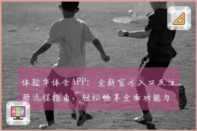体验华体会APP：全新官方入口及注册流程指南，轻松畅享全面功能与便捷操作